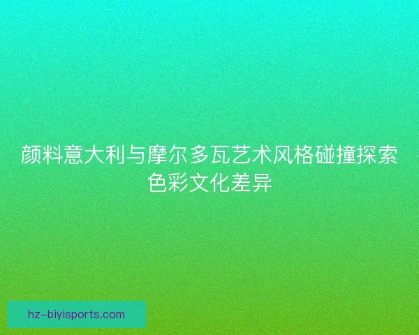 颜料意大利与摩尔多瓦艺术风格碰撞探索色彩文化差异