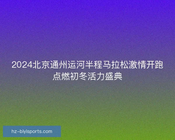 2024北京通州运河半程马拉松激情开跑点燃初冬活力盛典